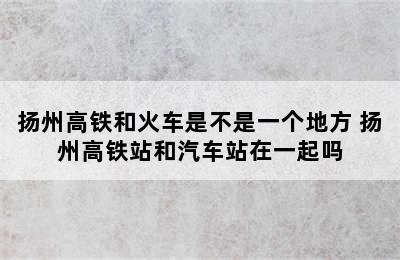 扬州高铁和火车是不是一个地方 扬州高铁站和汽车站在一起吗